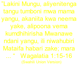 ”Lakini Mungu, aliyenitenga tangu tumboni mwa mama yangu, akaniita kwa neema yake, alipoona vema kumdhihirisha Mwanawe ndani yangu, ili niwahubiri Mataifa habari zake; mara ... “			Wagalatia 1:15-16     (Swahili Union Version)